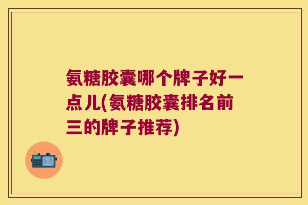 氨糖胶囊哪个牌子好一点儿(氨糖胶囊排名前三的牌子推荐) 氨糖胶囊哪个牌子好一点儿(氨糖胶囊排名前三的牌子推荐)