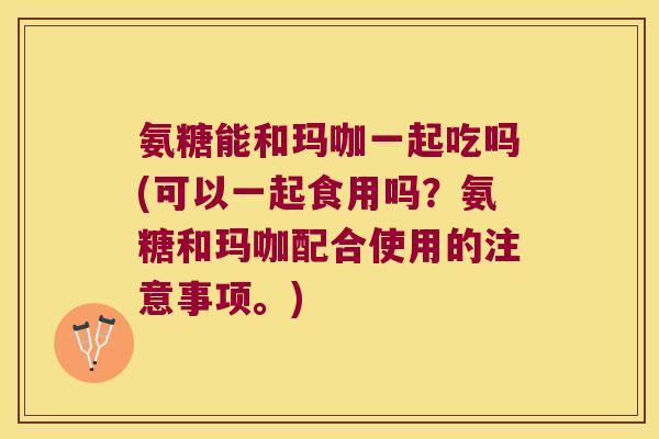 氨糖能和玛咖一起吃吗(可以一起食用吗？氨糖和玛咖配合使用的注意事项。)