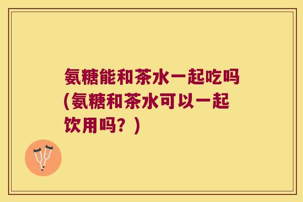 氨糖能和茶水一起吃吗(氨糖和茶水可以一起饮用吗?) 氨糖能和茶水一起吃吗(氨糖和茶水可以一起饮用吗?)