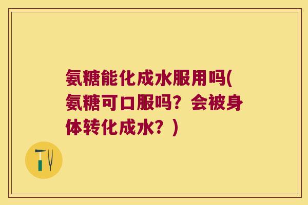 氨糖能化成水服用吗(氨糖可口服吗？会被身体转化成水？)