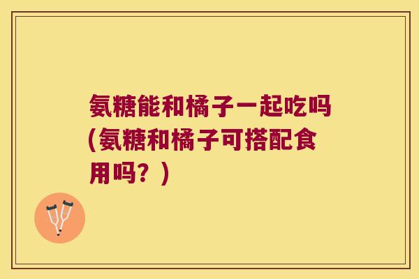 氨糖能和橘子一起吃吗(氨糖和橘子可搭配食用吗？)