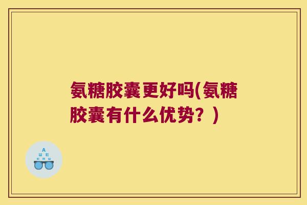氨糖胶囊更好吗(氨糖胶囊有什么优势？)