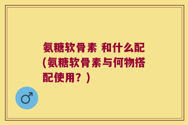 氨糖软骨素 和什么配(氨糖软骨素与何物搭配使用?) 氨糖软骨素 和什么配(氨糖软骨素与何物搭配使用?)