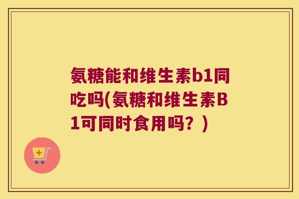 氨糖能和维生素b1同吃吗(氨糖和维生素B1可同时食用吗?) 氨糖能和维生素b1同吃吗(氨糖和维生素B1可同时食用吗?)