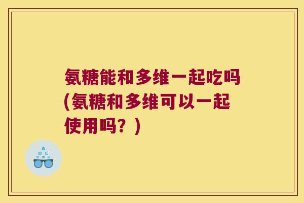 氨糖能和多维一起吃吗(氨糖和多维可以一起使用吗？)