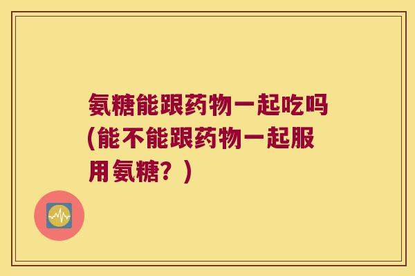 氨糖能跟一起吃吗(能不能跟一起服用氨糖？)