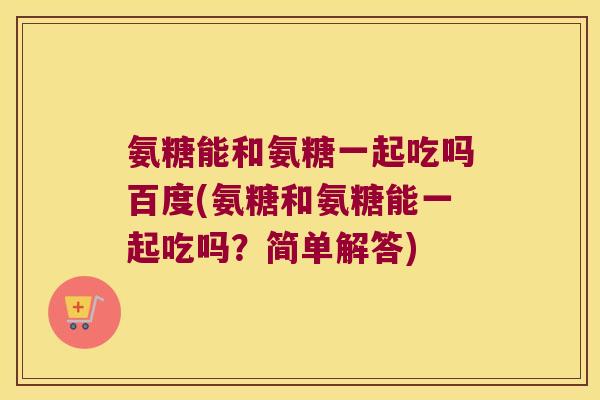 氨糖能和氨糖一起吃吗百度(氨糖和氨糖能一起吃吗？简单解答)