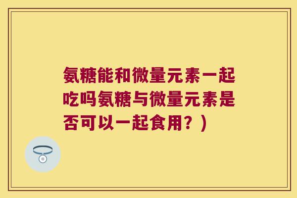 氨糖能和微量元素一起吃吗氨糖与微量元素是否可以一起食用?) 氨糖能和微量元素一起吃吗氨糖与微量元素是否可以一起食用?)