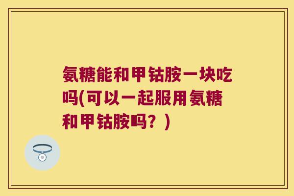 氨糖能和甲钴胺一块吃吗(可以一起服用氨糖和甲钴胺吗?) 氨糖能和甲钴胺一块吃吗(可以一起服用氨糖和甲钴胺吗?)