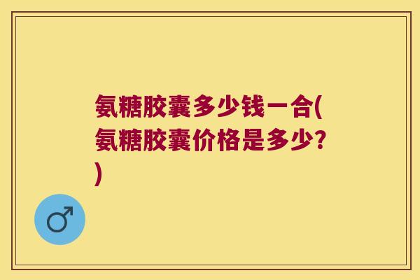 氨糖胶囊多少钱一合(氨糖胶囊价格是多少?) 氨糖胶囊多少钱一合(氨糖胶囊价格是多少?)