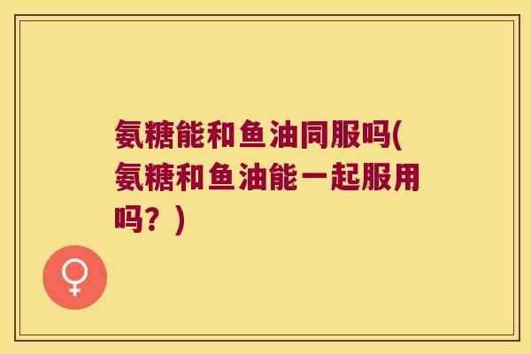 氨糖能和鱼油同服吗(氨糖和鱼油能一起服用吗?) 氨糖能和鱼油同服吗(氨糖和鱼油能一起服用吗?)