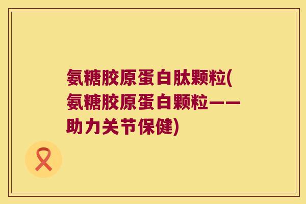 氨糖胶原蛋白肽颗粒(氨糖胶原蛋白颗粒——助力关节保健)