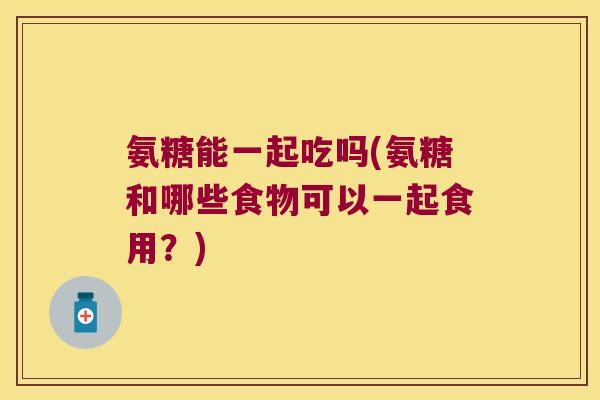 氨糖能一起吃吗(氨糖和哪些食物可以一起食用?) 氨糖能一起吃吗(氨糖和哪些食物可以一起食用?)