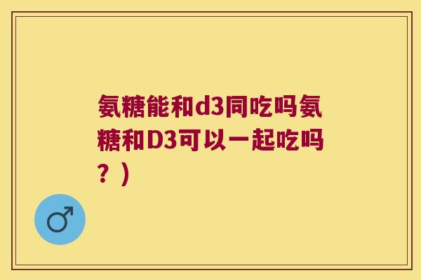 氨糖能和d3同吃吗氨糖和D3可以一起吃吗?) 氨糖能和d3同吃吗氨糖和D3可以一起吃吗?)