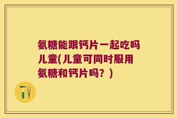 氨糖能跟钙片一起吃吗儿童(儿童可同时服用氨糖和钙片吗？)