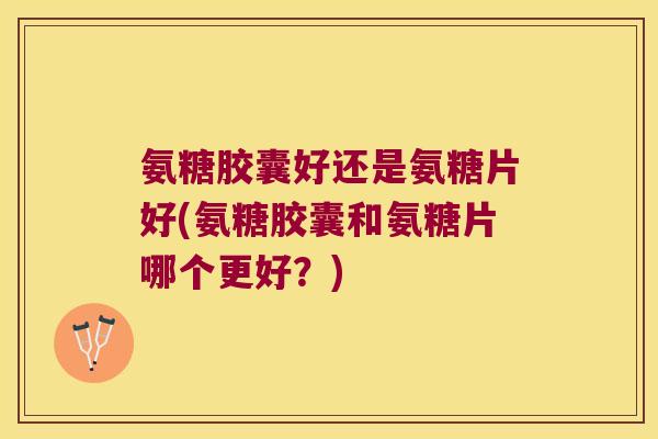 氨糖胶囊好还是氨糖片好(氨糖胶囊和氨糖片哪个更好？)