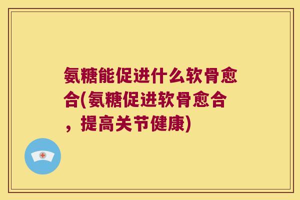 氨糖能促进什么软骨愈合(氨糖促进软骨愈合，提高关节健康)