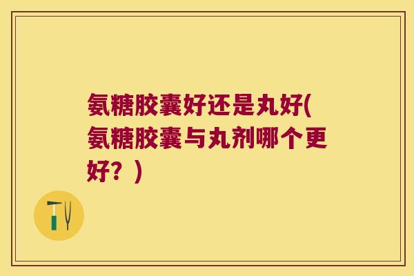 氨糖胶囊好还是丸好(氨糖胶囊与丸剂哪个更好?) 氨糖胶囊好还是丸好(氨糖胶囊与丸剂哪个更好?)