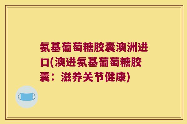 氨基葡萄糖胶囊澳洲进口(澳进氨基葡萄糖胶囊：滋养关节健康)