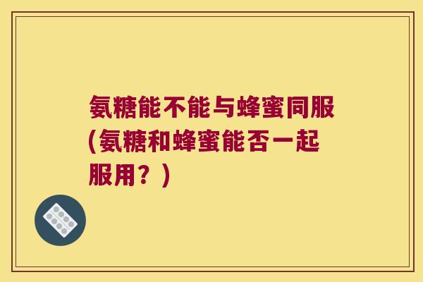 氨糖能不能与蜂蜜同服(氨糖和蜂蜜能否一起服用？)