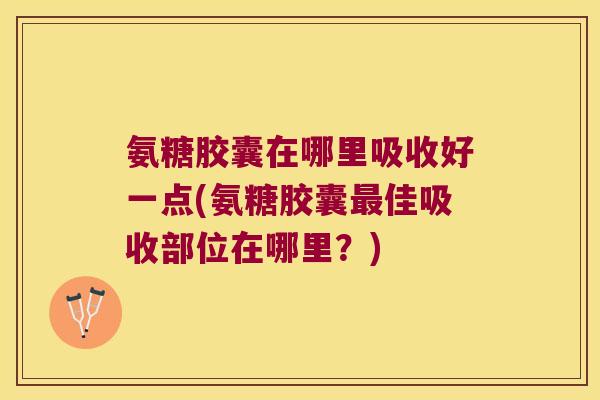 氨糖胶囊在哪里吸收好一点(氨糖胶囊佳吸收部位在哪里？)