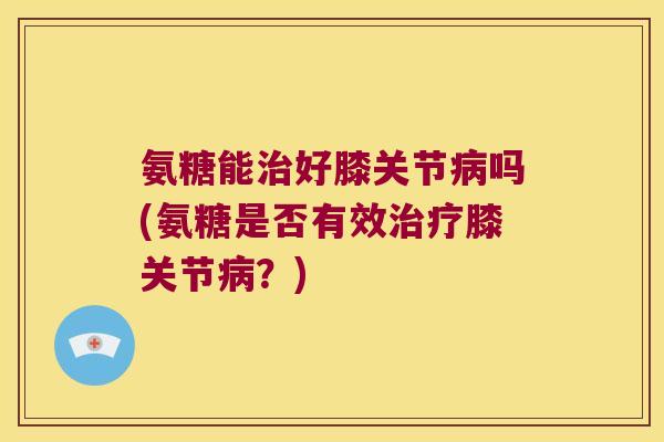 氨糖能好膝关节吗(氨糖是否有效膝关节?) 氨糖能好膝关节吗(氨糖是否有效膝关节?)
