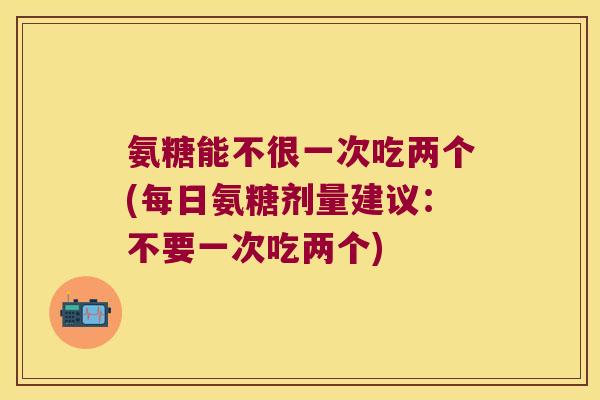 氨糖能不很一次吃两个(每日氨糖剂量建议:不要一次吃两个) 氨糖能不很一次吃两个(每日氨糖剂量建议:不要一次吃两个)