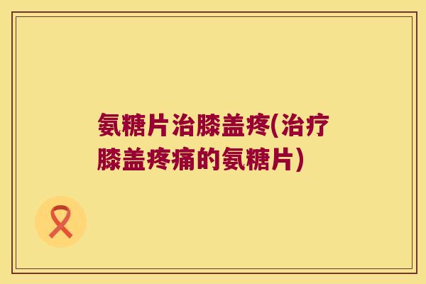 氨糖片膝盖疼(膝盖的氨糖片)