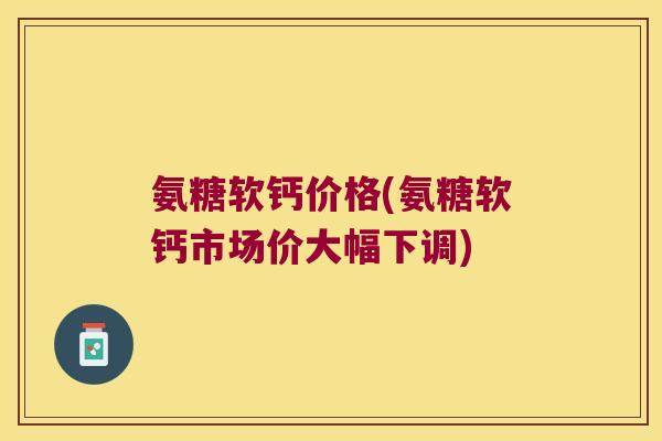 氨糖软钙价格(氨糖软钙市场价大幅下调) 氨糖软钙价格(氨糖软钙市场价大幅下调)