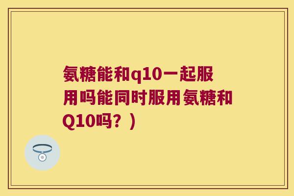 氨糖能和q10一起服用吗能同时服用氨糖和Q10吗?) 氨糖能和q10一起服用吗能同时服用氨糖和Q10吗?)