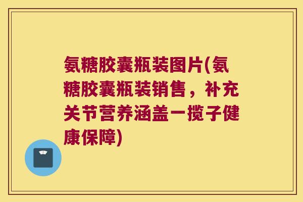 氨糖胶囊瓶装图片(氨糖胶囊瓶装销售，补充关节营养涵盖一揽子健康保障)