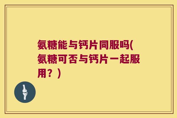 氨糖能与钙片同服吗(氨糖可否与钙片一起服用？)