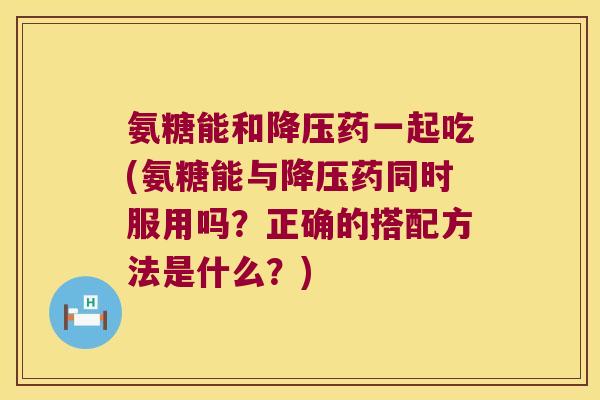 氨糖能和药一起吃(氨糖能与药同时服用吗?正确的搭配方法是什么?) 氨糖能和药一起吃(氨糖能与药同时服用吗?正确的搭配方法是什么?)