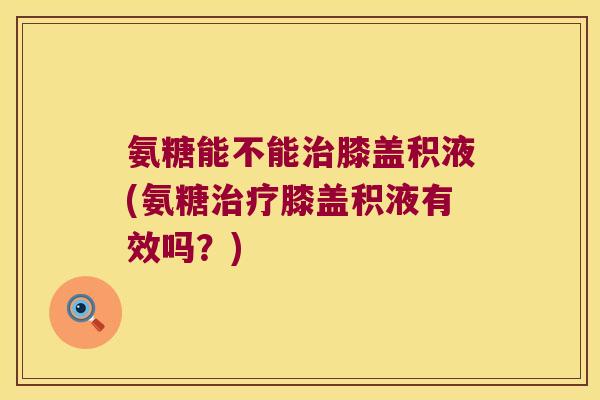 氨糖能不能膝盖积液(氨糖膝盖积液有效吗？)