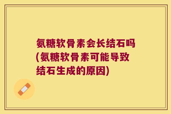 氨糖软骨素会长结石吗(氨糖软骨素可能导致结石生成的原因)