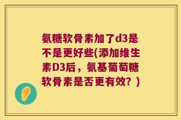 氨糖软骨素加了d3是不是更好些(添加维生素D3后,氨基葡萄糖软骨素是否更有效?) 氨糖软骨素加了d3是不是更好些(添加维生素D3后,氨基葡萄糖软骨素是否更有效?)
