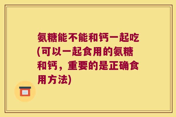 氨糖能不能和钙一起吃(可以一起食用的氨糖和钙,重要的是正确食用方法) 氨糖能不能和钙一起吃(可以一起食用的氨糖和钙,重要的是正确食用方法)
