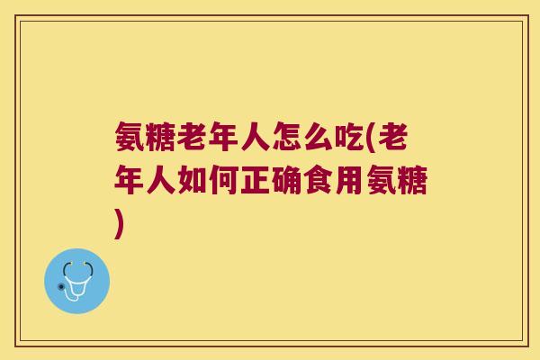 氨糖老年人怎么吃(老年人如何正确食用氨糖) 氨糖老年人怎么吃(老年人如何正确食用氨糖)