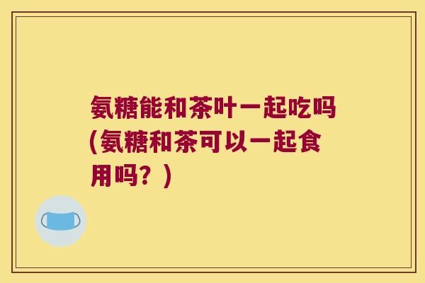 氨糖能和茶叶一起吃吗(氨糖和茶可以一起食用吗?) 氨糖能和茶叶一起吃吗(氨糖和茶可以一起食用吗?)