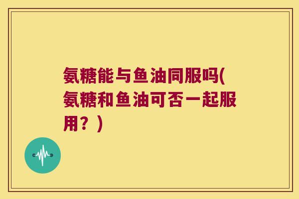 氨糖能与鱼油同服吗(氨糖和鱼油可否一起服用？)