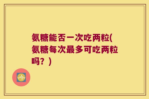 氨糖能否一次吃两粒(氨糖每次多可吃两粒吗？)