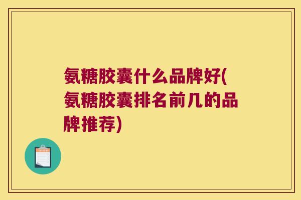 氨糖胶囊什么品牌好(氨糖胶囊排名前几的品牌推荐) 氨糖胶囊什么品牌好(氨糖胶囊排名前几的品牌推荐)