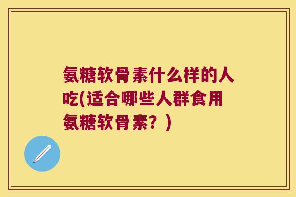 氨糖软骨素什么样的人吃(适合哪些人群食用氨糖软骨素？)