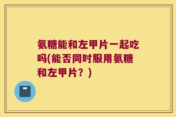 氨糖能和左甲片一起吃吗(能否同时服用氨糖和左甲片？)