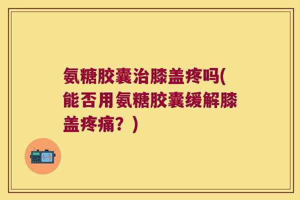 氨糖胶囊膝盖疼吗(能否用氨糖胶囊缓解膝盖?) 氨糖胶囊膝盖疼吗(能否用氨糖胶囊缓解膝盖?)