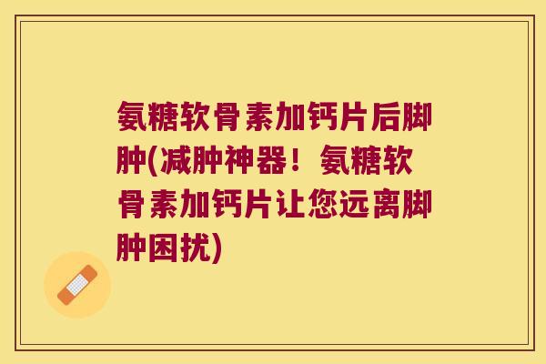 氨糖软骨素加钙片后脚肿(减肿神器!氨糖软骨素加钙片让您远离脚肿困扰) 氨糖软骨素加钙片后脚肿(减肿神器!氨糖软骨素加钙片让您远离脚肿困扰)