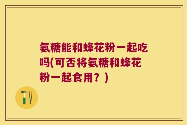 氨糖能和蜂花粉一起吃吗(可否将氨糖和蜂花粉一起食用?) 氨糖能和蜂花粉一起吃吗(可否将氨糖和蜂花粉一起食用?)