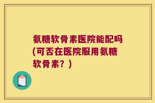 氨糖软骨素医院能配吗(可否在医院服用氨糖软骨素？)