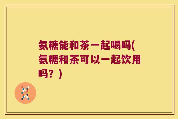 氨糖能和茶一起喝吗(氨糖和茶可以一起饮用吗?) 氨糖能和茶一起喝吗(氨糖和茶可以一起饮用吗?)