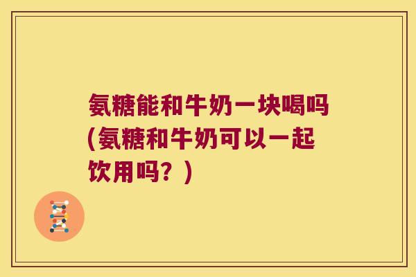 氨糖能和牛奶一块喝吗(氨糖和牛奶可以一起饮用吗？)
